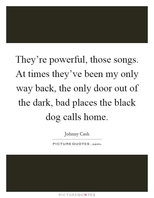 They're powerful, those songs. At times they've been my only way back, the only door out of the dark, bad places the black dog calls home. Picture Quote #1