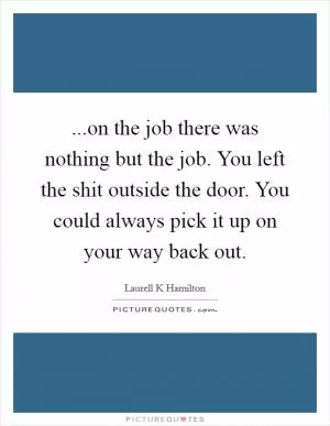 ...on the job there was nothing but the job. You left the shit outside the door. You could always pick it up on your way back out Picture Quote #1