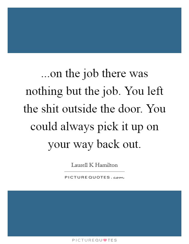 ...on the job there was nothing but the job. You left the shit outside the door. You could always pick it up on your way back out. Picture Quote #1