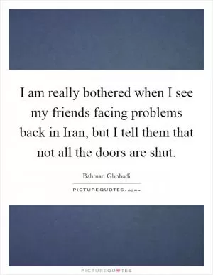 I am really bothered when I see my friends facing problems back in Iran, but I tell them that not all the doors are shut Picture Quote #1