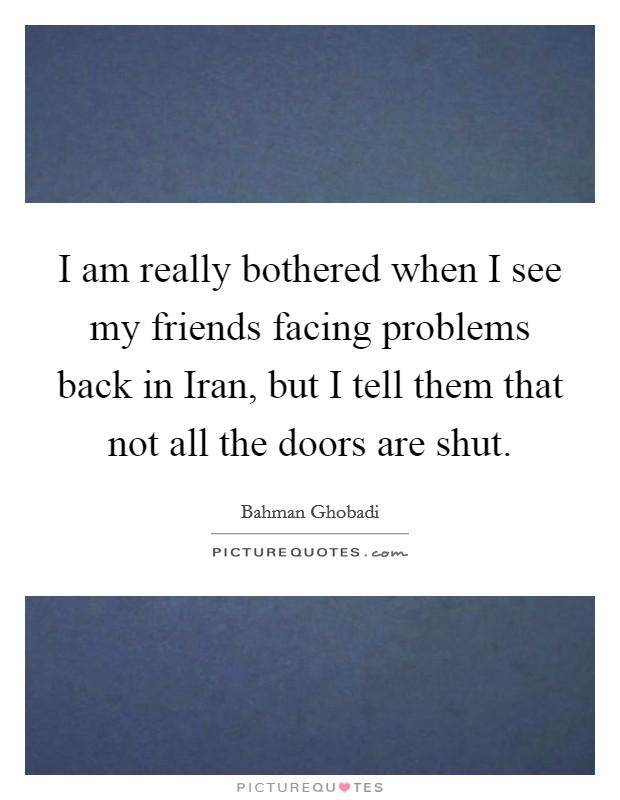 I am really bothered when I see my friends facing problems back in Iran, but I tell them that not all the doors are shut. Picture Quote #1