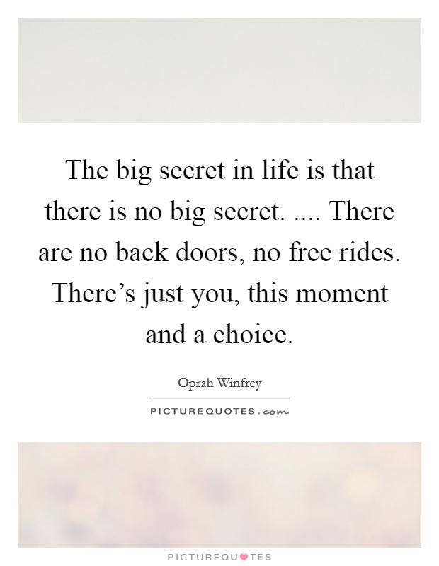 The big secret in life is that there is no big secret. .... There are no back doors, no free rides. There's just you, this moment and a choice. Picture Quote #1