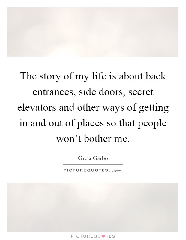 The story of my life is about back entrances, side doors, secret elevators and other ways of getting in and out of places so that people won't bother me. Picture Quote #1