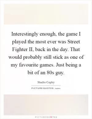 Interestingly enough, the game I played the most ever was Street Fighter II, back in the day. That would probably still stick as one of my favourite games. Just being a bit of an  80s guy Picture Quote #1