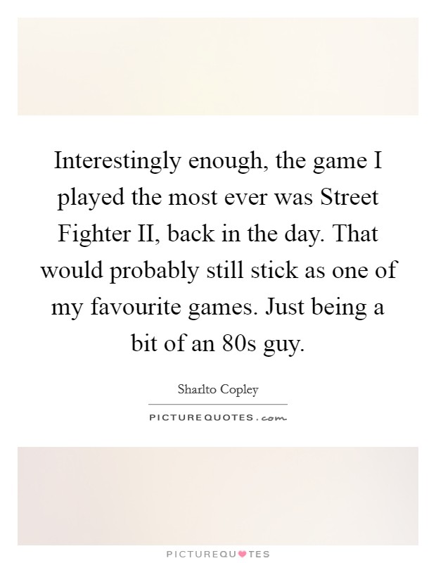 Interestingly enough, the game I played the most ever was Street Fighter II, back in the day. That would probably still stick as one of my favourite games. Just being a bit of an  80s guy. Picture Quote #1