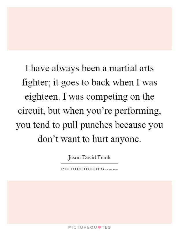I have always been a martial arts fighter; it goes to back when I was eighteen. I was competing on the circuit, but when you're performing, you tend to pull punches because you don't want to hurt anyone. Picture Quote #1