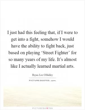 I just had this feeling that, if I were to get into a fight, somehow I would have the ability to fight back, just based on playing ‘Street Fighter’ for so many years of my life. It’s almost like I actually learned martial arts Picture Quote #1