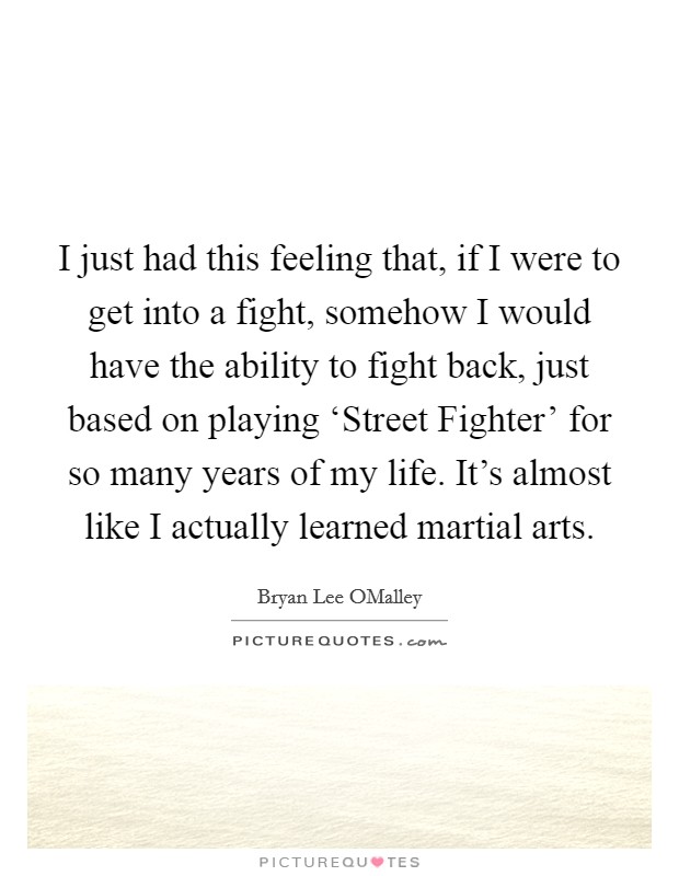 I just had this feeling that, if I were to get into a fight, somehow I would have the ability to fight back, just based on playing ‘Street Fighter' for so many years of my life. It's almost like I actually learned martial arts. Picture Quote #1