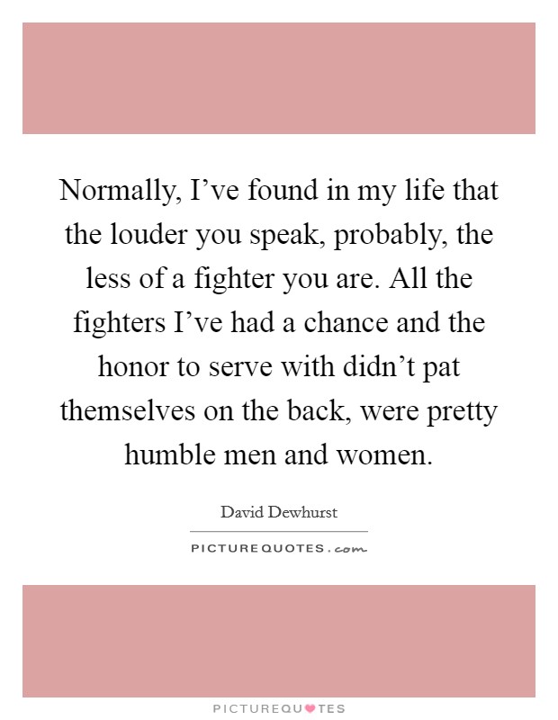 Normally, I've found in my life that the louder you speak, probably, the less of a fighter you are. All the fighters I've had a chance and the honor to serve with didn't pat themselves on the back, were pretty humble men and women. Picture Quote #1