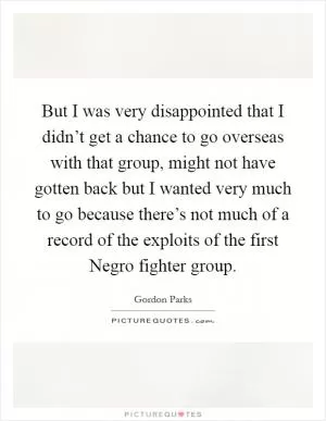 But I was very disappointed that I didn’t get a chance to go overseas with that group, might not have gotten back but I wanted very much to go because there’s not much of a record of the exploits of the first Negro fighter group Picture Quote #1