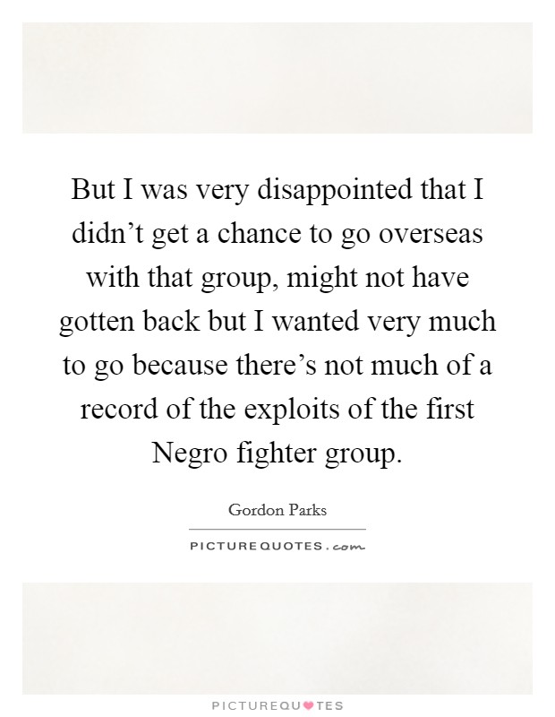 But I was very disappointed that I didn't get a chance to go overseas with that group, might not have gotten back but I wanted very much to go because there's not much of a record of the exploits of the first Negro fighter group. Picture Quote #1