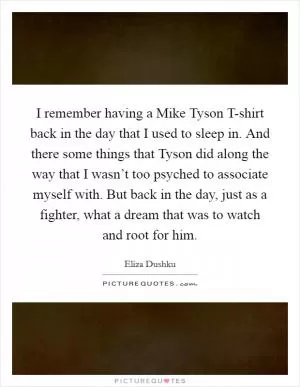 I remember having a Mike Tyson T-shirt back in the day that I used to sleep in. And there some things that Tyson did along the way that I wasn’t too psyched to associate myself with. But back in the day, just as a fighter, what a dream that was to watch and root for him Picture Quote #1