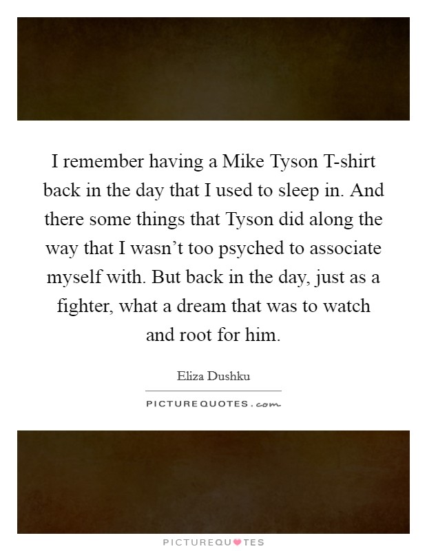 I remember having a Mike Tyson T-shirt back in the day that I used to sleep in. And there some things that Tyson did along the way that I wasn't too psyched to associate myself with. But back in the day, just as a fighter, what a dream that was to watch and root for him. Picture Quote #1