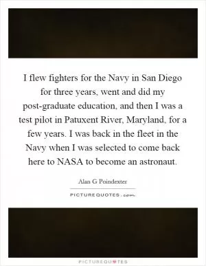 I flew fighters for the Navy in San Diego for three years, went and did my post-graduate education, and then I was a test pilot in Patuxent River, Maryland, for a few years. I was back in the fleet in the Navy when I was selected to come back here to NASA to become an astronaut Picture Quote #1