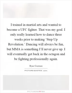 I trained in martial arts and wanted to become a UFC fighter. That was my goal. I only really learned how to dance three weeks prior to making ‘Step Up Revolution.’ Dancing will always be fun, but MMA is something I’ll never give up. I will eventually get back in the octagon and be fighting professionally again Picture Quote #1