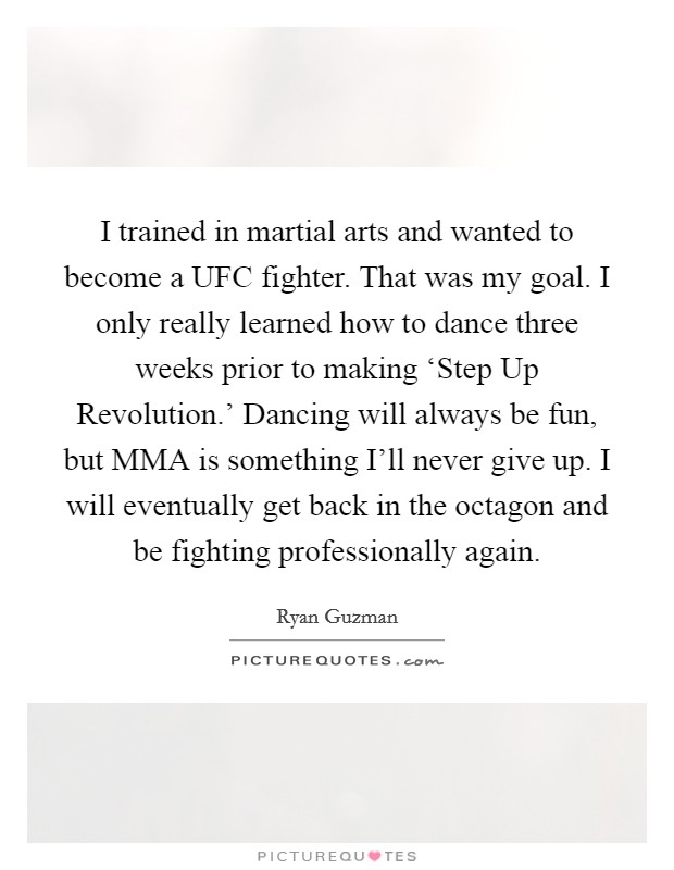 I trained in martial arts and wanted to become a UFC fighter. That was my goal. I only really learned how to dance three weeks prior to making ‘Step Up Revolution.' Dancing will always be fun, but MMA is something I'll never give up. I will eventually get back in the octagon and be fighting professionally again. Picture Quote #1