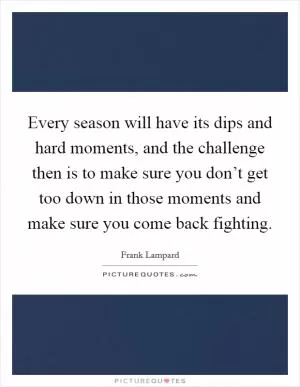 Every season will have its dips and hard moments, and the challenge then is to make sure you don’t get too down in those moments and make sure you come back fighting Picture Quote #1