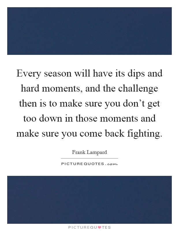 Every season will have its dips and hard moments, and the challenge then is to make sure you don't get too down in those moments and make sure you come back fighting. Picture Quote #1