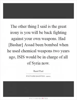 The other thing I said is the great irony is you will be back fighting against your own weapons. Had [Bashar] Assad been bombed when he used chemical weapons two years ago, ISIS would be in charge of all of Syria now Picture Quote #1