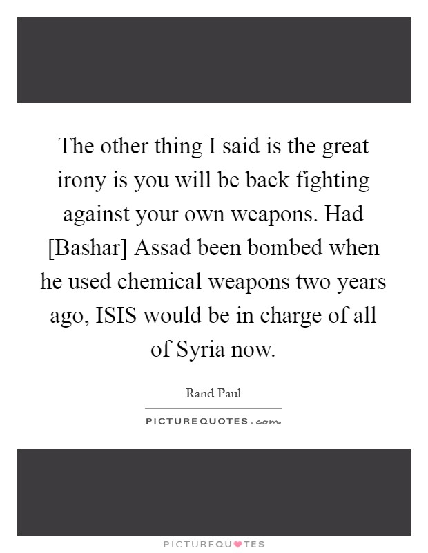The other thing I said is the great irony is you will be back fighting against your own weapons. Had [Bashar] Assad been bombed when he used chemical weapons two years ago, ISIS would be in charge of all of Syria now. Picture Quote #1