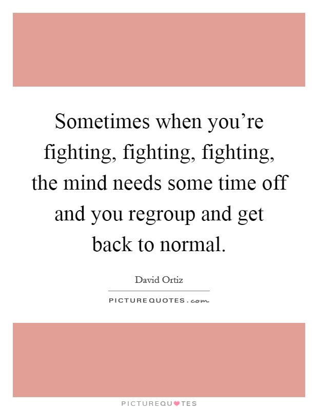 Sometimes when you're fighting, fighting, fighting, the mind needs some time off and you regroup and get back to normal. Picture Quote #1