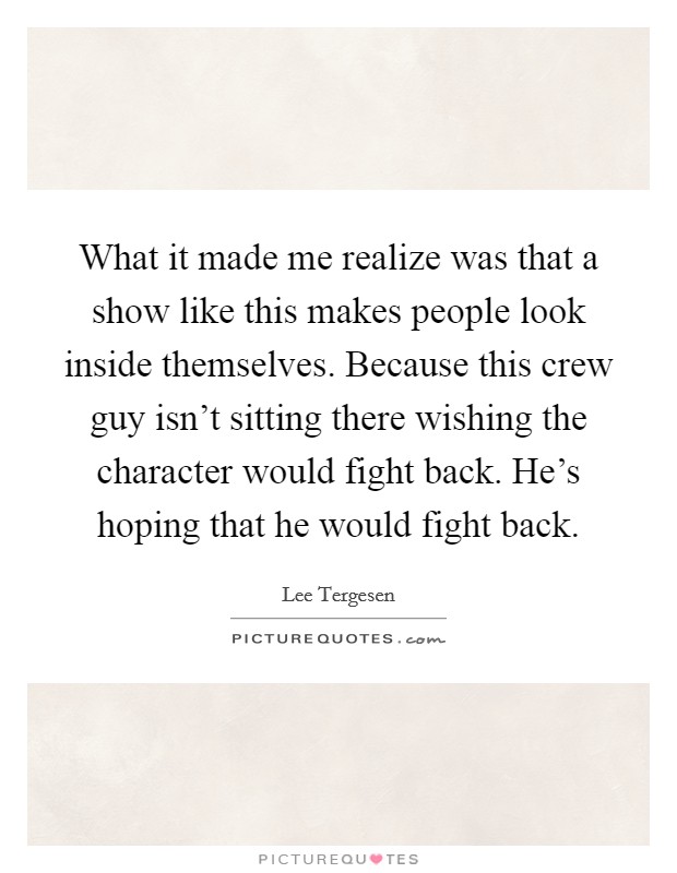 What it made me realize was that a show like this makes people look inside themselves. Because this crew guy isn't sitting there wishing the character would fight back. He's hoping that he would fight back. Picture Quote #1