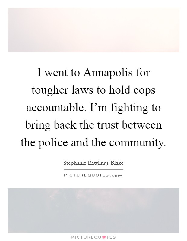 I went to Annapolis for tougher laws to hold cops accountable. I'm fighting to bring back the trust between the police and the community. Picture Quote #1