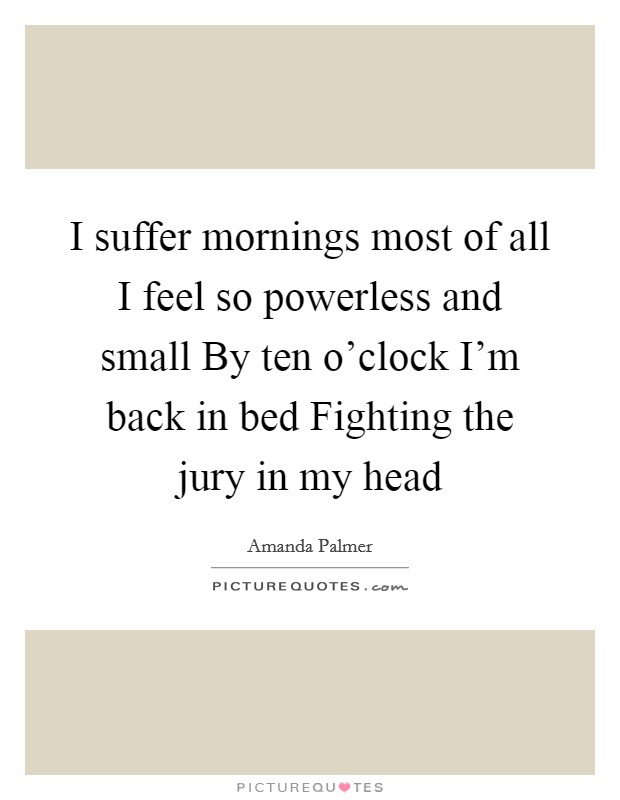 I suffer mornings most of all I feel so powerless and small By ten o'clock I'm back in bed Fighting the jury in my head Picture Quote #1