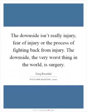 The downside isn’t really injury, fear of injury or the process of fighting back from injury. The downside, the very worst thing in the world, is surgery Picture Quote #1