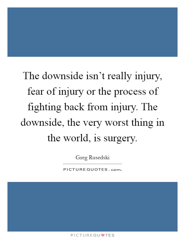 The downside isn't really injury, fear of injury or the process of fighting back from injury. The downside, the very worst thing in the world, is surgery. Picture Quote #1