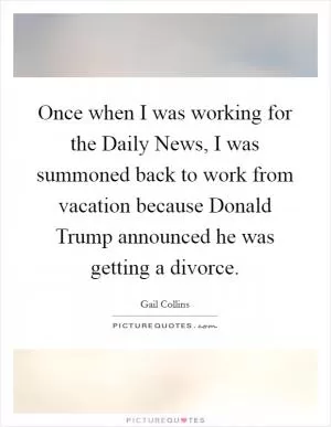 Once when I was working for the Daily News, I was summoned back to work from vacation because Donald Trump announced he was getting a divorce Picture Quote #1