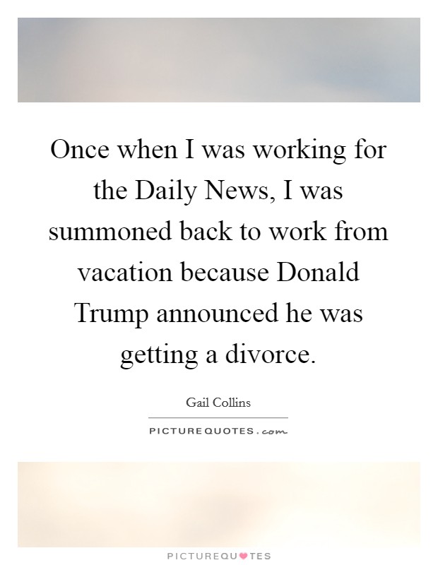Once when I was working for the Daily News, I was summoned back to work from vacation because Donald Trump announced he was getting a divorce. Picture Quote #1