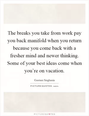 The breaks you take from work pay you back manifold when you return because you come back with a fresher mind and newer thinking. Some of your best ideas come when you’re on vacation Picture Quote #1