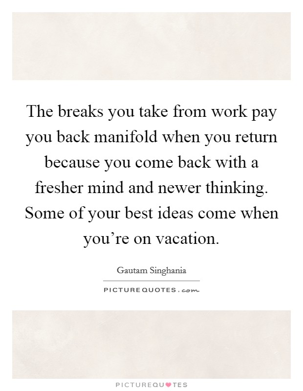 The breaks you take from work pay you back manifold when you return because you come back with a fresher mind and newer thinking. Some of your best ideas come when you're on vacation. Picture Quote #1