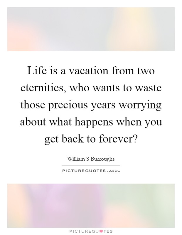 Life is a vacation from two eternities, who wants to waste those precious years worrying about what happens when you get back to forever? Picture Quote #1