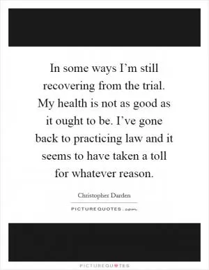 In some ways I’m still recovering from the trial. My health is not as good as it ought to be. I’ve gone back to practicing law and it seems to have taken a toll for whatever reason Picture Quote #1