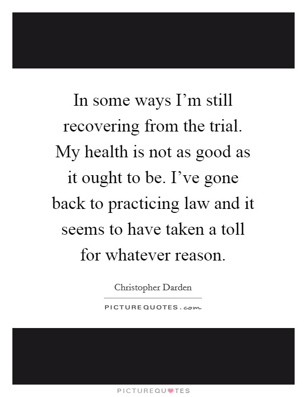 In some ways I'm still recovering from the trial. My health is not as good as it ought to be. I've gone back to practicing law and it seems to have taken a toll for whatever reason. Picture Quote #1
