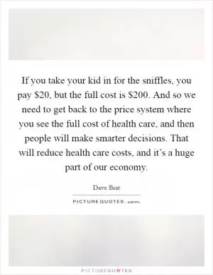 If you take your kid in for the sniffles, you pay $20, but the full cost is $200. And so we need to get back to the price system where you see the full cost of health care, and then people will make smarter decisions. That will reduce health care costs, and it’s a huge part of our economy Picture Quote #1
