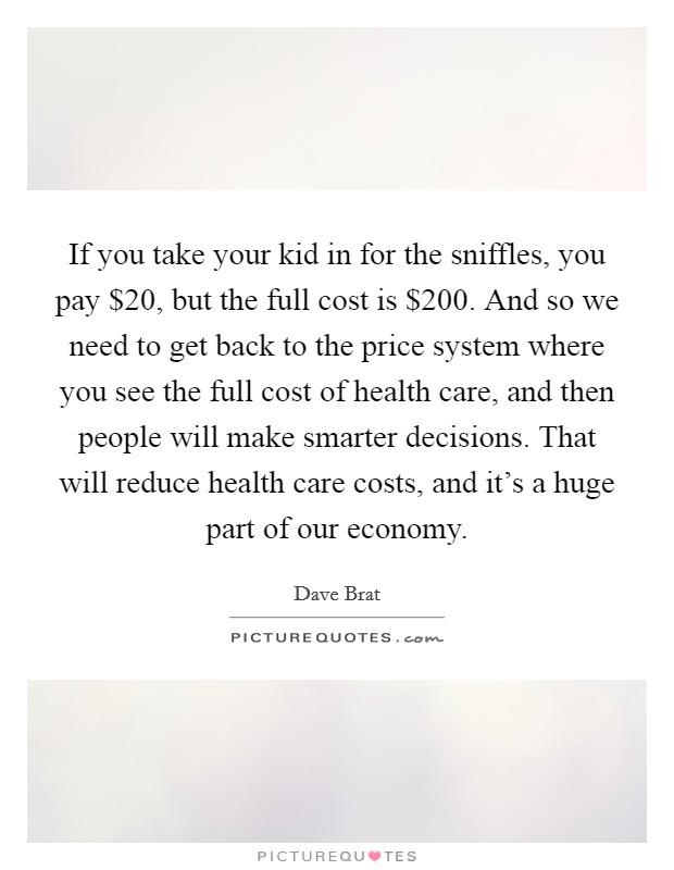 If you take your kid in for the sniffles, you pay $20, but the full cost is $200. And so we need to get back to the price system where you see the full cost of health care, and then people will make smarter decisions. That will reduce health care costs, and it’s a huge part of our economy Picture Quote #1