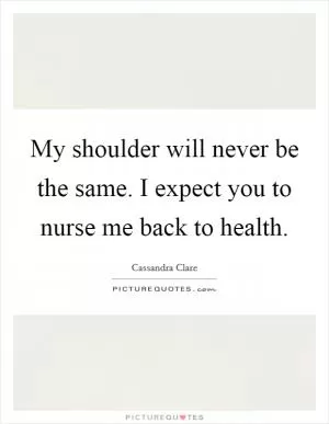 My shoulder will never be the same. I expect you to nurse me back to health Picture Quote #1
