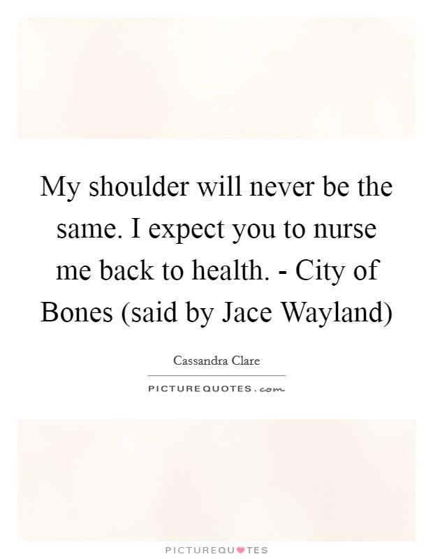 My shoulder will never be the same. I expect you to nurse me back to health. - City of Bones (said by Jace Wayland) Picture Quote #1