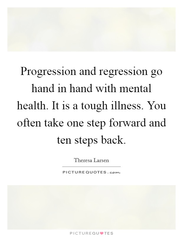 Progression and regression go hand in hand with mental health. It is a tough illness. You often take one step forward and ten steps back. Picture Quote #1