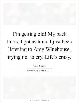 I’m getting old! My back hurts, I got asthma, I just been listening to Amy Winehouse, trying not to cry. Life’s crazy Picture Quote #1