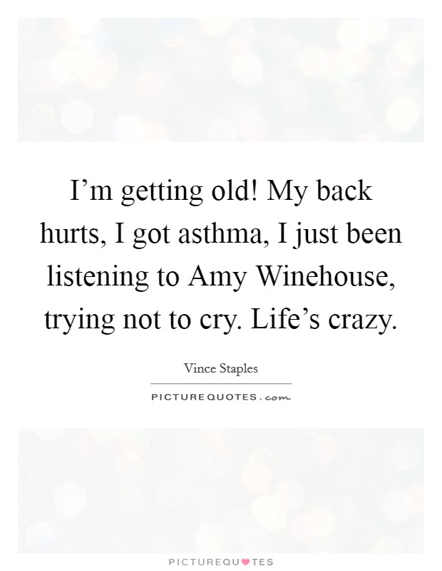 I'm getting old! My back hurts, I got asthma, I just been listening to Amy Winehouse, trying not to cry. Life's crazy. Picture Quote #1