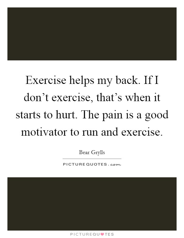 Exercise helps my back. If I don't exercise, that's when it starts to hurt. The pain is a good motivator to run and exercise. Picture Quote #1