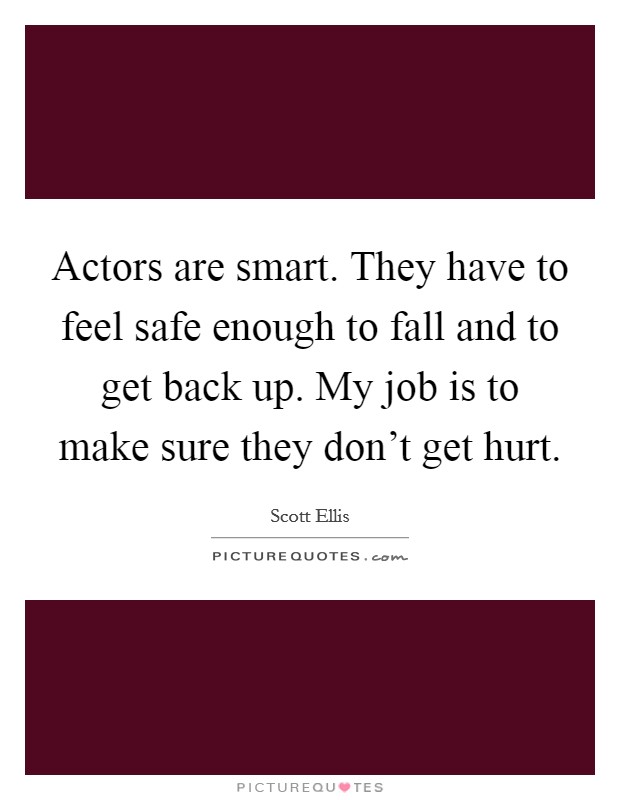 Actors are smart. They have to feel safe enough to fall and to get back up. My job is to make sure they don't get hurt. Picture Quote #1