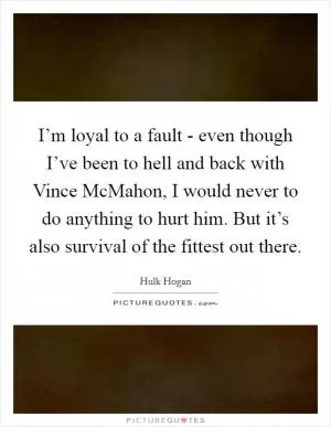I’m loyal to a fault - even though I’ve been to hell and back with Vince McMahon, I would never to do anything to hurt him. But it’s also survival of the fittest out there Picture Quote #1