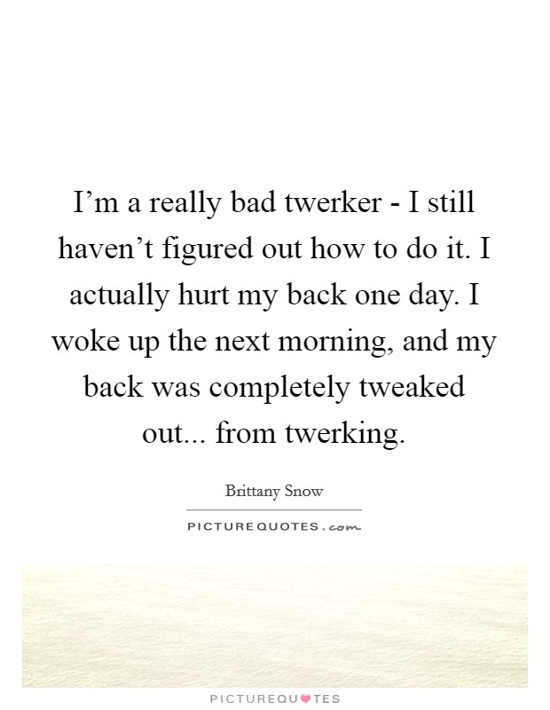 I'm a really bad twerker - I still haven't figured out how to do it. I actually hurt my back one day. I woke up the next morning, and my back was completely tweaked out... from twerking. Picture Quote #1
