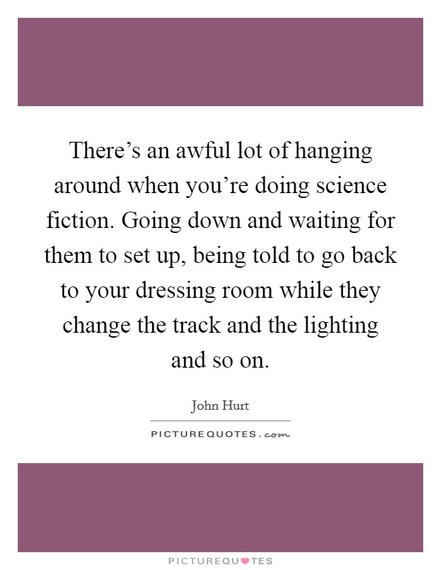 There's an awful lot of hanging around when you're doing science fiction. Going down and waiting for them to set up, being told to go back to your dressing room while they change the track and the lighting and so on. Picture Quote #1