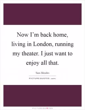 Now I’m back home, living in London, running my theater. I just want to enjoy all that Picture Quote #1